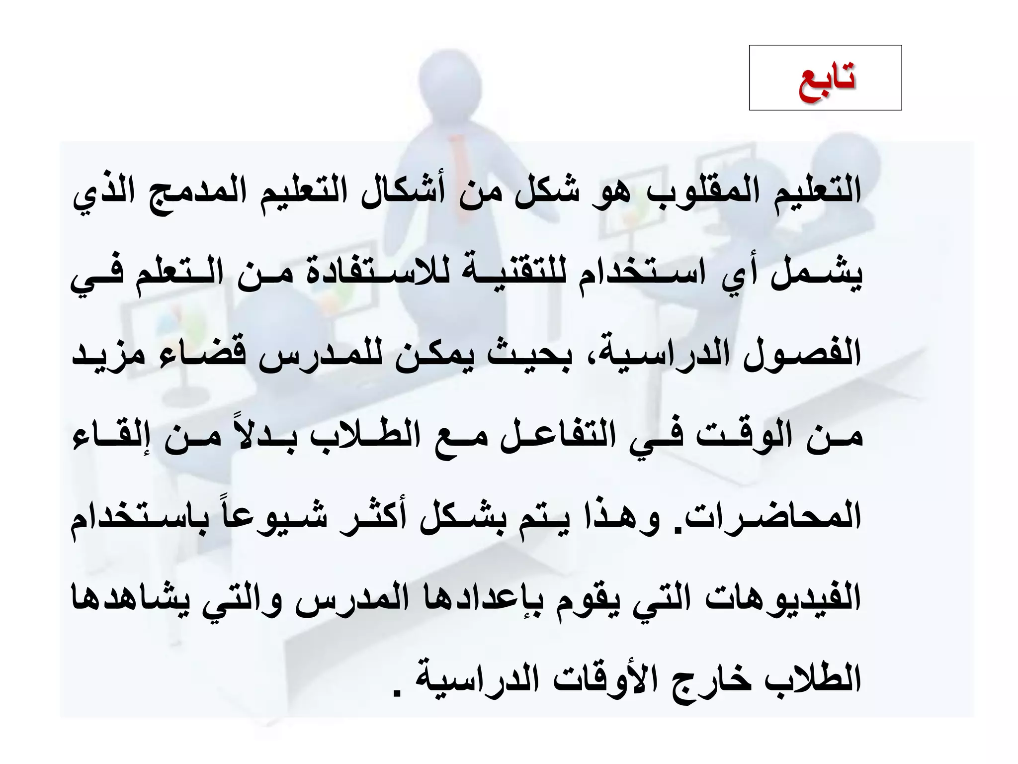 ‫التعليم‬‫المدمج‬ ‫التعليم‬ ‫أشكال‬ ‫من‬ ‫شكل‬ ‫هو‬ ‫المقلوب‬‫الذي‬
‫مم‬‫م‬‫ف‬ ‫ممتعلم‬‫م‬‫ال‬ ‫ممن‬‫م‬‫م‬ ‫ممتفادة‬‫م‬‫لالس‬ ‫ممة‬‫م‬‫للتقني‬ ‫ممتخدام‬‫م‬‫اس‬ ‫أي‬ ‫مممل‬‫م‬‫يش‬‫ي‬
‫م‬‫م‬‫مزي‬ ‫ما‬‫م‬‫قض‬ ‫مدرس‬‫م‬‫للم‬ ‫من‬‫م‬‫يمك‬ ‫م‬‫م‬‫بحي‬ ،‫مية‬‫م‬‫الدراس‬ ‫مول‬‫م‬‫الفص‬‫د‬
‫مما‬‫م‬‫إلق‬ ‫ممن‬‫م‬‫م‬ ‫ممد‬‫م‬‫ب‬ ‫ممالب‬‫م‬‫الط‬ ‫ممع‬‫م‬‫م‬ ‫ممل‬‫م‬‫التفاع‬ ‫ممي‬‫م‬‫ف‬ ‫ممت‬‫م‬‫الوق‬ ‫ممن‬‫م‬‫م‬
‫مرات‬‫م‬‫المحاض‬.‫باسممتخد‬ ‫شمميوعا‬ ‫مر‬‫م‬‫أكث‬ ‫بشممكل‬ ‫متم‬‫م‬‫ي‬ ‫وهممذا‬‫ام‬
‫يش‬ ‫والتي‬ ‫المدرس‬ ‫بإعدادها‬ ‫يقوم‬ ‫التي‬ ‫الفيديوهات‬‫اهدها‬
‫األوقات‬ ‫خارج‬ ‫الطالب‬‫الدراسية‬.
‫تابع‬
 