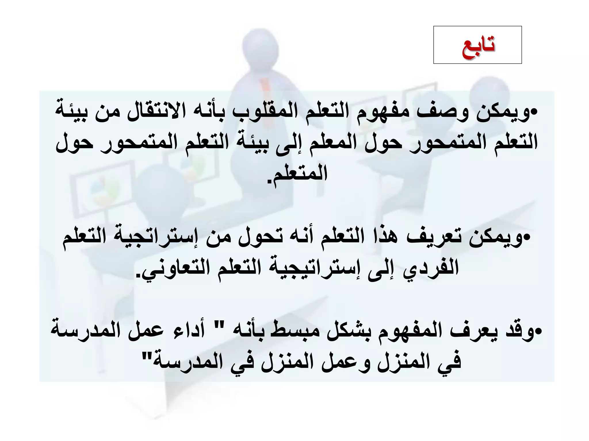 •‫ويمكن‬‫ب‬ ‫من‬ ‫نتقال‬ ‫ا‬ ‫بأنه‬ ‫المقلوب‬ ‫التعلم‬ ‫مفهوم‬ ‫وصف‬‫يئة‬
‫التعلم‬‫المتمحور‬‫التعلم‬ ‫بيئة‬ ‫إلى‬ ‫المعلم‬ ‫حول‬‫المتمحور‬‫حول‬
‫المتعلم‬.
•‫الت‬ ‫إستراتجية‬ ‫من‬ ‫تحول‬ ‫أنه‬ ‫التعلم‬ ‫هذا‬ ‫تعريف‬ ‫ويمكن‬‫علم‬
‫التعاوني‬ ‫التعلم‬ ‫إستراتيجية‬ ‫إلى‬ ‫الفردي‬.
•‫بأنه‬ ‫مبسط‬ ‫بشكل‬ ‫المفهوم‬ ‫يعرف‬ ‫وقد‬"‫المدرسة‬ ‫عمل‬ ‫أدا‬
‫المدرسة‬ ‫في‬ ‫المنزل‬ ‫وعمل‬ ‫المنزل‬ ‫في‬"
‫تابع‬
 