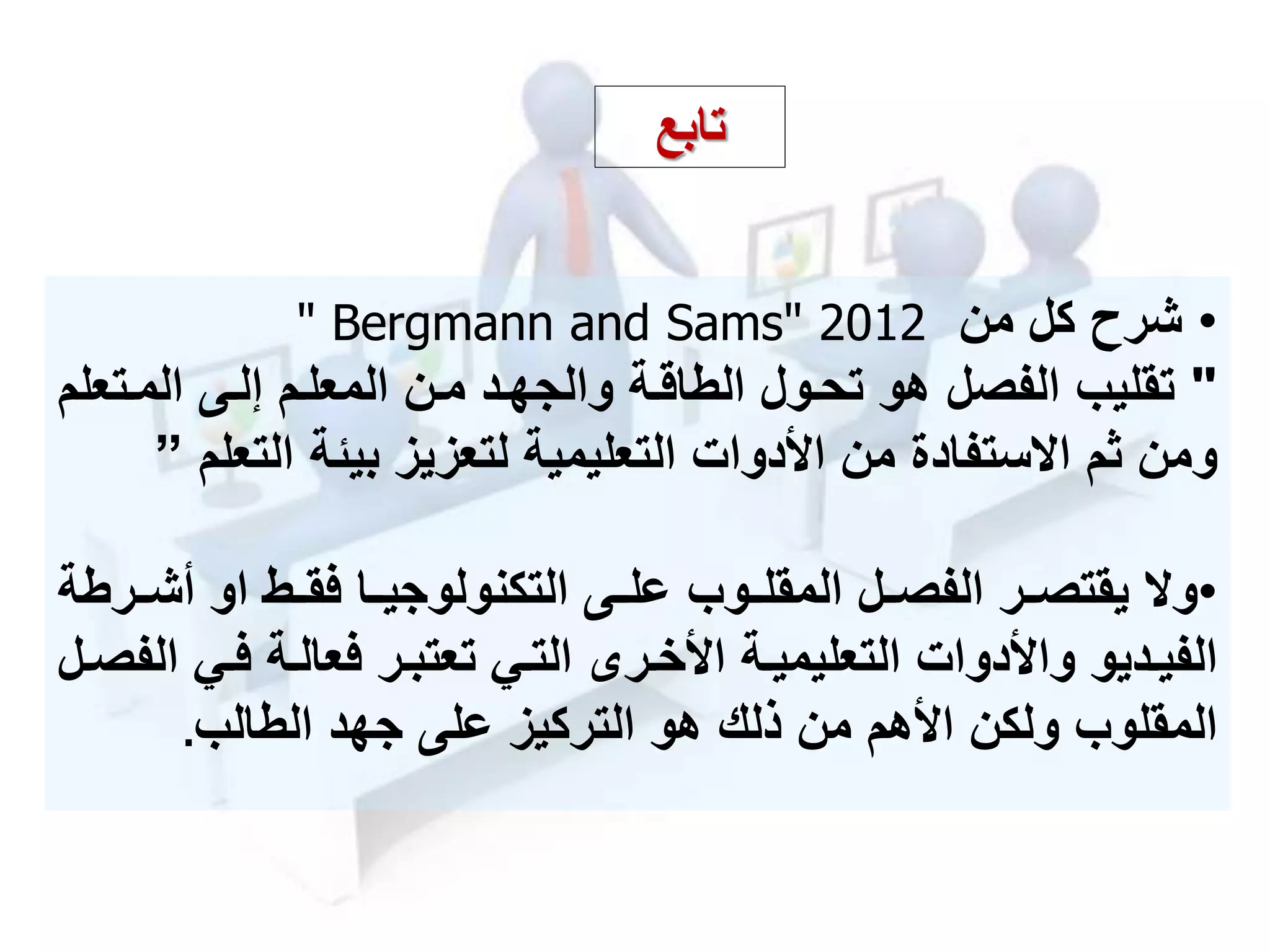 •‫شرح‬‫من‬ ‫كل‬" Bergmann and Sams" 2012
"‫الممت‬ ‫إلمى‬ ‫المعلمم‬ ‫ممن‬ ‫والجهمد‬ ‫الطاقمة‬ ‫تحمول‬ ‫هو‬ ‫الفصل‬ ‫تقليب‬‫علم‬
‫بيئة‬ ‫لتعزيز‬ ‫التعليمية‬ ‫األدوات‬ ‫من‬ ‫ستفادة‬ ‫ا‬ ‫ثم‬ ‫ومن‬‫الت‬‫علم‬”
•‫و‬‫م‬‫م‬‫أش‬ ‫او‬ ‫مط‬‫م‬‫فق‬ ‫ما‬‫م‬‫التكنولوجي‬ ‫مى‬‫م‬‫عل‬ ‫موب‬‫م‬‫المقل‬ ‫مل‬‫م‬‫الفص‬ ‫مر‬‫م‬‫يقتص‬‫رطة‬
‫م‬‫م‬‫ف‬ ‫مة‬‫م‬‫فعال‬ ‫مر‬‫م‬‫تعتب‬ ‫مي‬‫م‬‫الت‬ ‫مر‬‫م‬‫األخ‬ ‫مة‬‫م‬‫التعليمي‬ ‫واألدوات‬ ‫مديو‬‫م‬‫الفي‬‫مل‬‫م‬‫الفص‬ ‫ي‬
‫المقلوب‬‫األهم‬ ‫ولكن‬‫الطالب‬ ‫جهد‬ ‫على‬ ‫التركيز‬ ‫هو‬ ‫ذلك‬ ‫من‬.
‫تابع‬
 