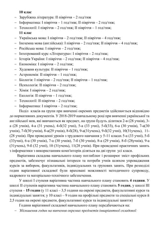 10 клас
 Зарубіжна література: ІІ півріччя – 2 год/тиж
 Інформатика: І півріччя – 1 год/тиж; ІІ півріччя – 2 год/тиж;
 Технології: І півріччя – 2 год/тиж; ІІ півріччя – 1 год/тиж;
11 клас
 Українська мова: І півріччя – 2 год/тиж; ІІ півріччя – 4 год/тиж;
 Іноземна мова (англійська): І півріччя – 2 год/тиж; ІІ півріччя – 4 год/тиж;
 Російська мова: І півріччя – 2 год/тиж;
 Інтегрований курс «Література»: І півріччя – 2 год/тиж;
 Історія України: І півріччя – 2 год/тиж; ІІ півріччя – 4 год/тиж;
 Економіка: І півріччя – 2 год/тиж;
 Художня культура: ІІ півріччя – 1 год/тиж;
 Астрономія: ІІ півріччя – 1 год/тиж;
 Біологія: І півріччя – 2 год/тиж; ІІ півріччя – 1 год/тиж;
 Психологія: ІІ півріччя – 2 год/тиж;
 Хімія: І півріччя – 2 год/тиж;
 Екологія: ІІ півріччя – 1 год/тиж;
 Технології: ІІ півріччя – 2 год/тиж;
 Інформатика: І півріччя – 2 год/тиж;
Поділ класів на групи при вивченні окремих предметів здійснюється відповідно
до нормативних документів. У 2018-2019 навчальному році при вивченні української та
англійської мов, які вивчаються як предмет, на групи будуть ділитися 2-в (28 учнів), 3-
а (28 учнів), 4-а (31 учень), 4-б(32 учні), 5-а (33 учні), 5-б(33), 6-а (30 учнів), 7-а(30
учнів), 7-б(30 учнів), 8-а(29 учнів), 8-б(28), 9-а(31учень), 9-б(32 учні), 10(31учень), 11-
(28 учнів). При проведенні уроків з трудового навчання у 5-11 класах 5-а (33 учні), 5-б
(33учні), 6-а (30 учнів), 7-а (30 учнів), 7-б (30 учнів), 8-а (29 учнів), 8-б (28учнів), 9-а
(31учень), 9-б (32 учні), 10 (31учень), 11(28 учнів). При проведенні практичних занять
з інформатики з використанням комп′ютерів діляться на дві групи усі класи.
Варіативна складова навчального плану поглиблює і розширює зміст профільних
предметів, забезпечує пізнавальні інтереси та потреби учнів шляхом упровадження
курсів за вибором, факультативів, індивідуальних та групових занять. При розподілі
годин варіативної складової були враховані можливості методичного супроводу,
кадрового та матеріально-технічного забезпечення.
У школі І ступеня варіативна частина навчального плану становить 4 години. У
школі II ступенів варіативна частина навчального плану становить 5 годин, у школі ІІІ
ступеня – 15 годин (у 11 класі – 3,5 години на окремі предмети, факультативні курси та
індивідуальні заняття; у 10 класі – 9 годин на профільні предмети та спеціальні курси й
2,5 годин на окремі предмети, факультативні курси та індивідуальні заняття)
Години варіативної складової навчального плану передбачаються на:
 Збільшення годин на вивчення окремих предметів інваріантної складової:
 
