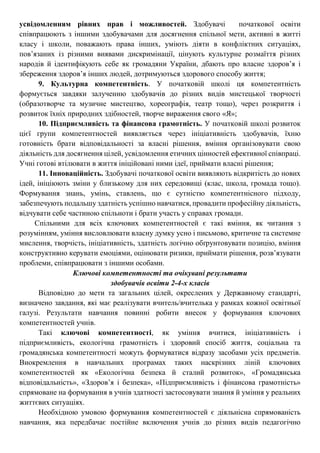 усвідомленням рівних прав і можливостей. Здобувачі початкової освіти
співпрацюють з іншими здобувачами для досягнення спільної мети, активні в житті
класу і школи, поважають права інших, уміють діяти в конфліктних ситуаціях,
пов’язаних із різними виявами дискримінації, цінують культурне розмаїття різних
народів й ідентифікують себе як громадяни України, дбають про власне здоров’я і
збереження здоров’я інших людей, дотримуються здорового способу життя;
9. Культурна компетентність. У початковій школі ця компетентність
формується завдяки залученню здобувачів до різних видів мистецької творчості
(образотворче та музичне мистецтво, хореографія, театр тощо), через розкриття і
розвиток їхніх природних здібностей, творче вираження свого «Я»;
10. Підприємливість та фінансова грамотність. У початковій школі розвиток
цієї групи компетентностей виявляється через ініціативність здобувачів, їхню
готовність брати відповідальності за власні рішення, вміння організовувати свою
діяльність для досягнення цілей, усвідомлення етичних цінностей ефективної співпраці.
Учні готові втілювати в життя ініційовані ними ідеї, приймати власні рішення;
11. Інноваційність. Здобувачі початкової освіти виявляють відкритість до нових
ідей, ініціюють зміни у близькому для них середовищі (клас, школа, громада тощо).
Формування знань, умінь, ставлень, що є сутністю компетентнісного підходу,
забезпечують подальшу здатність успішно навчатися, провадити професійну діяльність,
відчувати себе частиною спільноти і брати участь у справах громади.
Спільними для всіх ключових компетентностей є такі вміння, як читання з
розумінням, уміння висловлювати власну думку усно і письмово, критичне та системне
мислення, творчість, ініціативність, здатність логічно обґрунтовувати позицію, вміння
конструктивно керувати емоціями, оцінювати ризики, приймати рішення, розв’язувати
проблеми, співпрацювати з іншими особами.
Ключові компетентності та очікувані результати
здобувачів освіти 2-4-х класів
Відповідно до мети та загальних цілей, окреслених у Державному стандарті,
визначено завдання, які має реалізувати вчитель/вчителька у рамках кожної освітньої
галузі. Результати навчання повинні робити внесок у формування ключових
компетентностей учнів.
Такі ключові компетентності, як уміння вчитися, ініціативність і
підприємливість, екологічна грамотність і здоровий спосіб життя, соціальна та
громадянська компетентності можуть формуватися відразу засобами усіх предметів.
Виокремлення в навчальних програмах таких наскрізних ліній ключових
компетентностей як «Екологічна безпека й сталий розвиток», «Громадянська
відповідальність», «Здоров’я і безпека», «Підприємливість і фінансова грамотність»
спрямоване на формування в учнів здатності застосовувати знання й уміння у реальних
життєвих ситуаціях.
Необхідною умовою формування компетентностей є діяльнісна спрямованість
навчання, яка передбачає постійне включення учнів до різних видів педагогічно
 