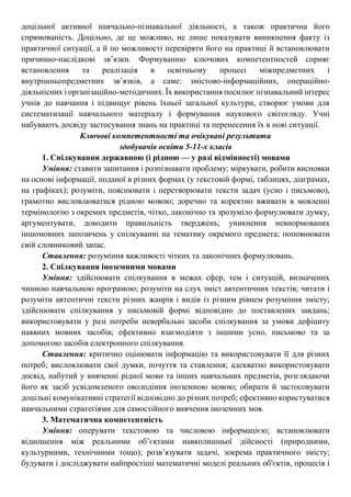 доцільної активної навчально-пізнавальної діяльності, а також практична його
спрямованість. Доцільно, де це можливо, не лише показувати виникнення факту із
практичної ситуації, а й по можливості перевіряти його на практиці й встановлювати
причинно-наслідкові зв’язки. Формуванню ключових компетентностей сприяє
встановлення та реалізація в освітньому процесі міжпредметних і
внутрішньопредметних зв’язків, а саме: змістово-інформаційних, операційно-
діяльнісних і організаційно-методичних. Їх використання посилює пізнавальний інтерес
учнів до навчання і підвищує рівень їхньої загальної культури, створює умови для
систематизації навчального матеріалу і формування наукового світогляду. Учні
набувають досвіду застосування знань на практиці та перенесення їх в нові ситуації.
Ключові компетентності та очікувані результати
здобувачів освіти 5-11-х класів
1. Спілкування державною (і рідною — у разі відмінності) мовами
Уміння: ставити запитання і розпізнавати проблему; міркувати, робити висновки
на основі інформації, поданої в різних формах (у текстовій формі, таблицях, діаграмах,
на графіках); розуміти, пояснювати і перетворювати тексти задач (усно і письмово),
грамотно висловлюватися рідною мовою; доречно та коректно вживати в мовленні
термінологію з окремих предметів, чітко, лаконічно та зрозуміло формулювати думку,
аргументувати, доводити правильність тверджень; уникнення невнормованих
іншомовних запозичень у спілкуванні на тематику окремого предмета; поповнювати
свій словниковий запас.
Ставлення: розуміння важливості чітких та лаконічних формулювань.
2. Спілкування іноземними мовами
Уміння: здійснювати спілкування в межах сфер, тем і ситуацій, визначених
чинною навчальною програмою; розуміти на слух зміст автентичних текстів; читати і
розуміти автентичні тексти різних жанрів і видів із різним рівнем розуміння змісту;
здійснювати спілкування у письмовій формі відповідно до поставлених завдань;
використовувати у разі потреби невербальні засоби спілкування за умови дефіциту
наявних мовних засобів; ефективно взаємодіяти з іншими усно, письмово та за
допомогою засобів електронного спілкування.
Ставлення: критично оцінювати інформацію та використовувати її для різних
потреб; висловлювати свої думки, почуття та ставлення; адекватно використовувати
досвід, набутий у вивченні рідної мови та інших навчальних предметів, розглядаючи
його як засіб усвідомленого оволодіння іноземною мовою; обирати й застосовувати
доцільні комунікативні стратегії відповідно до різних потреб; ефективно користуватися
навчальними стратегіями для самостійного вивчення іноземних мов.
3. Математична компетентність
Уміння: оперувати текстовою та числовою інформацією; встановлювати
відношення між реальними об’єктами навколишньої дійсності (природними,
культурними, технічними тощо); розв’язувати задачі, зокрема практичного змісту;
будувати і досліджувати найпростіші математичні моделі реальних об'єктів, процесів і
 