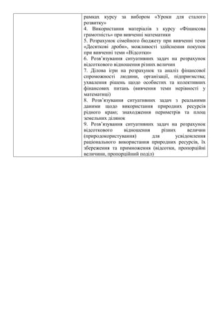 рамках курсу за вибором «Уроки для сталого
розвитку»
4. Використання матеріалів з курсу «Фінансова
грамотність» при вивченні математики
5. Розрахунок сімейного бюджету при вивченні теми
«Десяткові дроби», можливості здійснення покупок
при вивченні теми «Відсотки»
6. Розв’язування ситуативних задач на розрахунок
відсоткового відношення різних величин
7. Ділова ігри на розрахунок та аналіз фінансової
спроможності людини, організації, підприємства;
ухвалення рішень щодо особистих та колективних
фінансових питань (вивчення теми нерівності у
математиці)
8. Розв’язування ситуативних задач з реальними
даними щодо використання природних ресурсів
рідного краю; знаходження периметрів та площ
земельних ділянок
9. Розв’язування ситуативних задач на розрахунок
відсоткового відношення різних величин
(природокористування) для усвідомлення
раціонального використання природних ресурсів, їх
збереження та примноження (відсотки, пропорційні
величини, пропорційний поділ)
 