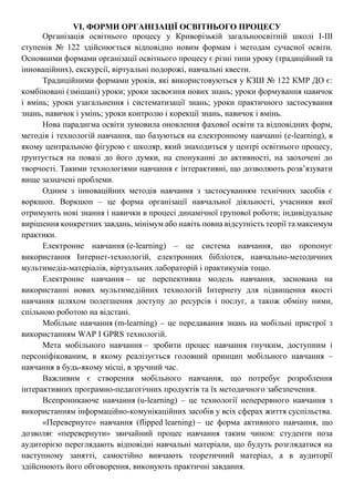 VI. ФОРМИ ОРГАНІЗАЦІЇ ОСВІТНЬОГО ПРОЦЕСУ
Організація освітнього процесу у Криворізькій загальноосвітній школі І-ІІІ
ступенів № 122 здійснюється відповідно новим формам і методам сучасної освіти.
Основними формами організації освітнього процесу є різні типи уроку (традиційний та
інноваційних), екскурсії, віртуальні подорожі, навчальні квести.
Традиційними формами уроків, які використовуються у КЗШ № 122 КМР ДО є:
комбіновані (змішані) уроки; уроки засвоєння нових знань; уроки формування навичок
і вмінь; уроки узагальнення і систематизації знань; уроки практичного застосування
знань, навичок і умінь; уроки контролю і корекції знань, навичок і вмінь.
Нова парадигма освіти зумовила оновлення фахової освіти та відповідних форм,
методів і технологій навчання, що базуються на електронному навчанні (e-learning), в
якому центральною фігурою є школяр, який знаходиться у центрі освітнього процесу,
ґрунтується на повазі до його думки, на спонуканні до активності, на заохочені до
творчості. Такими технологіями навчання є інтерактивні, що дозволяють розв’язувати
вище зазначені проблеми.
Одним з інноваційних методів навчання з застосуванням технічних засобів є
воркшоп. Воркшоп – це форма організації навчальної діяльності, учасники якої
отримують нові знання і навички в процесі динамічної групової роботи; індивідуальне
вирішення конкретних завдань, мінімум або навіть повна відсутність теорії та максимум
практики.
Електронне навчання (e-learning) – це система навчання, що пропонує
використання Інтернет-технологій, електронних бібліотек, навчально-методичних
мультимедіа-матеріалів, віртуальних лабораторій і практикумів тощо.
Електронне навчання – це перспективна модель навчання, заснована на
використанні нових мультимедійних технологій Інтернету для підвищення якості
навчання шляхом полегшення доступу до ресурсів і послуг, а також обміну ними,
спільною роботою на відстані.
Мобільне навчання (m-learning) – це передавання знань на мобільні пристрої з
використанням WAP I GPRS технологій.
Мета мобільного навчання – зробити процес навчання гнучким, доступним і
персоніфікованим, в якому реалізується головний принцип мобільного навчання –
навчання в будь-якому місці, в зручний час.
Важливим є створення мобільного навчання, що потребує розроблення
інтерактивних програмно-педагогічних продуктів та їх методичного забезпечення.
Всепроникаюче навчання (u-learning) – це технології неперервного навчання з
використанням інформаційно-комунікаційних засобів у всіх сферах життя суспільства.
«Перевернуте» навчання (flipped learning) – це форма активного навчання, що
дозволяє «перевернути» звичайний процес навчання таким чином: студенти поза
аудиторією переглядають відповідні навчальні матеріали, що будуть розглядатися на
наступному занятті, самостійно вивчають теоретичний матеріал, а в аудиторії
здійснюють його обговорення, виконують практичні завдання.
 