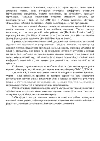 Змішане навчання – це навчання, в межах якого студент одержує знання, очно і
самостійно онлайн, воно передбачає створення комфортного освітнього
інформаційного середовища, системи комунікацій, що доставляють необхідну
інформацію. Найбільш поширеними моделями змішаного навчання, що
використовуються у КЗШ № 122 КМР ДО, є «Ротація аудиторії», «Гнучка»,
«Самоосвіта», «Онлайн-орієнтована», Онлайн-лабораторія», «Очно-орієнтована».
Зазначимо, що в моделі «Ротація» гармонічно поєднуються традиційні методи
очного навчання з електронним і дистанційним навчанням. Учителі закладу
використовують такі види ротацій: зміна робочих зон (The Station Rotation Model),
перевернутий клас (The Flipped Classroom Model), автономна група (The Lab Rotation
Model), індивідуальна траєкторія (The Individual-Rotation Model).
В умовах розвивального навчання необхідно домогтися максимальної активності
студентів, що забезпечується інтерактивними методами навчання. На відміну від
активних методів, інтерактивні орієнтовані на більш широку взаємодію студентів не
тільки з викладачем, між собою та на домінуванні активності студентів у процесі
навчання. Для розв’язання навчальних завдань викладач застосовує такі інтерактивні
форми: кейс-технології; «круглий стіл»; дебати; ділові ігри; case-study; тренінги; відео
конференції; «мозковий штурм»; фокус-групи; рольові ігри; групові дискусії; метод
проектів.
У діяльності сучасного педагога особливе місце посідає вміння організувати
мережні співтовариства, тобто використовувати можливості сервісу Web 2.0, Web 3.0.
Для учнів 5-8,10 класів проводяться навчальні екскурсії та навчальна практика.
Форми і зміст навчальної практики та екскурсій обрано так, щоб забезпечити
вдосконалення набутих учнями практичних умінь і навичок із предметів, формувати
інтерес і стійку мотивацію до навчання, створити умови для розвитку інтелектуальних
і пізнавальних здібностей, а також внутрішню самореалізацію.
Форми організації освітнього процесу можуть уточнюватись та розширюватись у
змісті окремих предметів за умови виконання державних вимог Державного стандарту
та окремих предметів протягом навчального року.
Вибір форм і методів навчання вчитель визначає самостійно, враховуючи
конкретні умови роботи, забезпечуючи водночас досягнення конкретних очікуваних
результатів, зазначених у навчальних програмах окремих предметів.
 