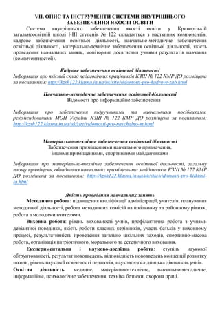 VII. ОПИС ТА ІНСТРУМЕНТИ СИСТЕМИ ВНУТРІШНЬОГО
ЗАБЕЗПЕЧЕННЯ ЯКОСТІ ОСВІТИ
Система внутрішнього забезпечення якості освіти у Криворізькій
загальноосвітній школі І-ІІІ ступенів № 122 складається з наступних компонентів:
кадрове забезпечення освітньої діяльності, навчально-методичне забезпечення
освітньої діяльності, матеріально-технічне забезпечення освітньої діяльності, якість
проведення навчальних занять, моніторинг досягнення учнями результатів навчання
(компетентностей).
Кадрове забезпечення освітньої діяльності
Інформація про якісний склад педагогічних працівників КЗШ № 122 КМР ДО розміщена
за посиланням: http://kzsh122.klasna.in.ua/uk/site/vidomosti-pro-kadrove-zab.html
Навчально-методичне забезпечення освітньої діяльності
Відомості про інформаційне забезпечення
Інформація про забезпечення підручниками та навчальними посібниками,
рекомендованими МОН України КЗШ № 122 КМР ДО розміщена за посиланням:
http://kzsh122.klasna.in.ua/uk/site/vidomosti-pro-navchalno-m.html
Матеріально-технічне забезпечення освітньої діяльності
Забезпечення приміщеннями навчального призначення,
іншими приміщеннями, спортивними майданчиками
Інформація про матеріально-технічне забезпечення освітньої діяльності, загальну
площу приміщень, обладнання навчальних приміщень та майданчиків КЗШ № 122 КМР
ДО розміщена за посиланням: http://kzsh122.klasna.in.ua/uk/site/vidomosti-pro-kilkisni-
ta.html
Якість проведення навчальних занять
Методична робота: підвищення кваліфікації адміністрації, учителів; планування
методичної діяльності, робота методичних комісій на шкільному та районному рівнях;
робота з молодими вчителями.
Виховна робота: рівень вихованості учнів, профілактична робота з учнями
девіантної поведінки, якість роботи класних керівників, участь батьків у виховному
процесі, результативність проведення загально шкільних заходів, спортивно-масова
робота, організація патріотичного, морального та естетичного виховання.
Експериментальна і науково-дослідна робота: ступінь наукової
обґрунтованості, результат нововведень, відповідність нововведень концепції розвитку
школи, рівень наукової освіченості педагогів, науково-дослідницька діяльність учнів.
Освітня діяльність: медичне, матеріально-технічне, навчально-методичне,
інформаційне, психологічне забезпечення, техніка безпеки, охорона праці.
 