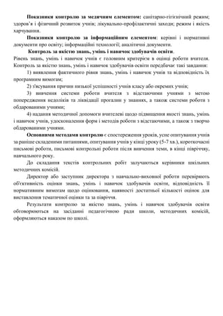 Показники контролю за медичним елементом: санітарно-гігієнічний режим;
здоров’я і фізичний розвиток учнів; лікувально-профілактичні заходи; режим і якість
харчування.
Показники контролю за інформаційним елементом: керівні і нормативні
документи про освіту; інформаційні технології; аналітичні документи.
Контроль за якістю знань, умінь і навичок здобувачів освіти.
Рівень знань, умінь і навичок учнів є головним критерієм в оцінці роботи вчителя.
Контроль за якістю знань, умінь і навичок здобувачів освіти передбачає такі завдання:
1) виявлення фактичного рівня знань, умінь і навичок учнів та відповідність їх
програмним вимогам;
2) з'ясування причин низької успішності учнів класу або окремих учнів;
3) вивчення системи роботи вчителя з відстаючими учнями з метою
попередження недоліків та ліквідації прогалин у знаннях, а також системи роботи з
обдарованими учнями;
4) надання методичної допомоги вчителеві щодо підвищення якості знань, умінь
і навичок учнів, удосконалення форм і методів роботи з відстаючими, а також з творчо
обдарованими учнями.
Основними методами контролю є спостереження уроків, усне опитування учнів
за раніше складеними питаннями, опитування учнів у кінці уроку (5-7 хв.), короткочасні
письмові роботи, письмові контрольні роботи після вивчення теми, в кінці півріччяу,
навчального року.
До складання текстів контрольних робіт залучаються керівники шкільних
методичних комісій.
Директор або заступник директора з навчально-виховної роботи перевіряють
об'єктивність оцінки знань, умінь і навичок здобувачів освіти, відповідність її
нормативним вимогам щодо оцінювання, наявності достатньої кількості оцінок для
виставлення тематичної оцінки та за півріччя.
Результати контролю за якістю знань, умінь і навичок здобувачів освіти
обговорюються на засіданні педагогічною ради школи, методичних комісій,
оформляються наказом по школі.
 