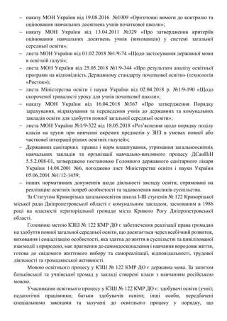  наказу МОН України від 19.08.2016 №1009 «Орієнтовні вимоги до контролю та
оцінювання навчальних досягнень учнів початкової школи»;
 наказу МОН України від 13.04.2011 №329 «Про затвердження критеріїв
оцінювання навчальних досягнень учнів (вихованців) у системі загальної
середньої освіти»;
 листа МОН України від 01.02.2018 №1/9-74 «Щодо застосування державної мови
в освітній галузі»;
 листа МОН України від 25.05.2018 №1/9-344 «Про результати аналізу освітньої
програми на відповідність Державному стандарту початкової освіти» (технологія
«Росток»);
 листа Міністерства освіти і науки України від 02.04.2018 р. №1/9-190 «Щодо
скороченої тривалості уроку для учнів початкової школи»;
 наказу МОН України від 16.04.2018 №367 «Про затвердження Порядку
зарахування, відрахування та переведення учнів до державних та комунальних
закладів освіти для здобуття повної загальної середньої освіти»;
 листа МОН України №1/9-322 від 18.05.2018 «Роз’яснення щодо порядку поділу
класів на групи при вивченні окремих предметів у ЗНЗ в умовах повної або
часткової інтеграції різних освітніх галузей»;
 Державних санітарних правил і норм влаштування, утримання загальноосвітніх
навчальних закладів та організації навчально-виховного процесу ДСанПіН
5.5.2.008-01, затверджено постановою Головного державного санітарного лікаря
України 14.08.2001 №6, погоджено лист Міністерства освіти і науки України
05.06.2001 №1/12-1459;
 інших нормативних документів щодо діяльності закладу освіти, спрямовані на
реалізацію освітніх потреб особистості та задоволення викликів суспільства.
За Статутом Криворізька загальноосвітня школа І-ІІІ ступенів № 122 Криворізької
міської ради Дніпропетровської області є комунальним закладом, заснованим в 1986
році на власності територіальної громади міста Кривого Рогу Дніпропетровської
області.
Головною метою КЗШ № 122 КМР ДО є забезпечення реалізації права громадян
на здобуття повної загальної середньої освіти, що досягається через всебічний розвиток,
виховання і соціалізацію особистості, яка здатна до життя в суспільстві та цивілізованої
взаємодії з природою, має прагнення до самовдосконалення і навчання впродовж життя,
готова до свідомого життєвого вибору та самореалізації, відповідальності, трудової
діяльності та громадянської активності.
Мовою освітнього процесу у КЗШ № 122 КМР ДО є державна мова. За запитом
батьківської та учнівської громад у закладі створені класи з навчанням російською
мовою.
Учасниками освітнього процесу у КЗШ № 122 КМР ДО є: здобувачі освіти (учні);
педагогічні працівники; батьки здобувачів освіти; інші особи, передбачені
спеціальними законами та залучені до освітнього процесу у порядку, що
 
