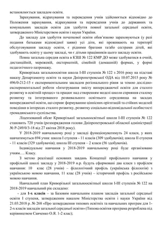 встановлюється закладом освіти.
Зарахування, відрахування та переведення учнів здійснюється відповідно до
Положення зарахування, відрахування та переведення учнів до державних та
комунальних закладів освіти для здобуття повної загальної середньої освіти,
затвердженого Міністерством освіти і науки України.
До закладу для здобуття початкової освіти обов’язково зараховуються (у разі
подання батьками відповідної заяви) усі діти, які проживають на території
обслуговування закладу освіти, є рідними братами та/або сестрами дітей, які
здобувають освіту у цьому закладі, чи є дітьми працівників цього закладу освіти.
Повна загальна середня освіта в КЗШ № 122 КМР ДО може здобуватися в очній,
дистанційній, мережевій, екстернатній, сімейній (домашній) формах, у формі
педагогічного патронажу.
Криворізька загальноосвітня школа І-ІІІ ступенів № 122 з 2016 року на підставі
наказу Департаменту освіти та науки Дніпропетровської ОДА від 10.07.2015 року №
496/0-212-15 є експериментальним закладом регіонального рівня за темою дослідно-
експериментальної роботи «Інтегрування змісту випереджаючої освіти для сталого
розвитку в освітній процес» та працює над створенням моделі школи сприяння сталому
розвитку та інтегрованого розвивального освітнього середовища на засадах
випереджаючої освіти, що сприяє формуванню ціннісних орієнтацій та стійких моделей
поведінки в інтересах сталого розвитку, розвитку соціально-відповідальної особистості
громадянського суспільства.
Ліцензований обсяг Криворізької загальноосвітньої школи І-ІІІ ступенів № 122
становить 720 учнів (розпорядження голови Дніпропетровської обласної адміністрації
№ Р-249/0/3-18 від 27 квітня 2018 року).
У 2018-2019 навчальному році у закладі функціонуватимуть 24 класи, у яких
навчатимуться 694 учня: школа І ступеня - 11 класів (309 здобувачів); школа ІІ ступеня
- 11 класів (329 здобувачів); школа ІІІ ступеня – 2 класи (56 здобувачів).
Індивідуальне навчання у 2018-2019 навчальному році буде організовано
учням…. Класу.
З метою реалізації основних завдань Концепції профільного навчання у
профільній школі закладу у 2018-2019 н.р. будуть сформовані два класи з профілем
навчання: 10 клас (28 учнів) – філологічний профіль (українська філологія) з
українською мовою навчання, 11 клас (28 учнів) – історичний профіль з російською
мовою навчання.
Навчальний план Криворізької загальноосвітньої школи І-ІІІ ступенів № 122 на
2018-2019 навчальний рік складено:
- для 1-х класів – за Базовим навчальним планом закладів загальної середньої
освіти І ступеня, затвердженим наказом Міністерства освіти і науки України від
21.03.2018 р. № 268 «Про затвердження типових освітніх та навчальних програм для 1-
2-х класів закладів загальної середньої освіти» (Типова освітня програма розроблена під
керівництвом Савченко О.Я. 1-2 клас);
 