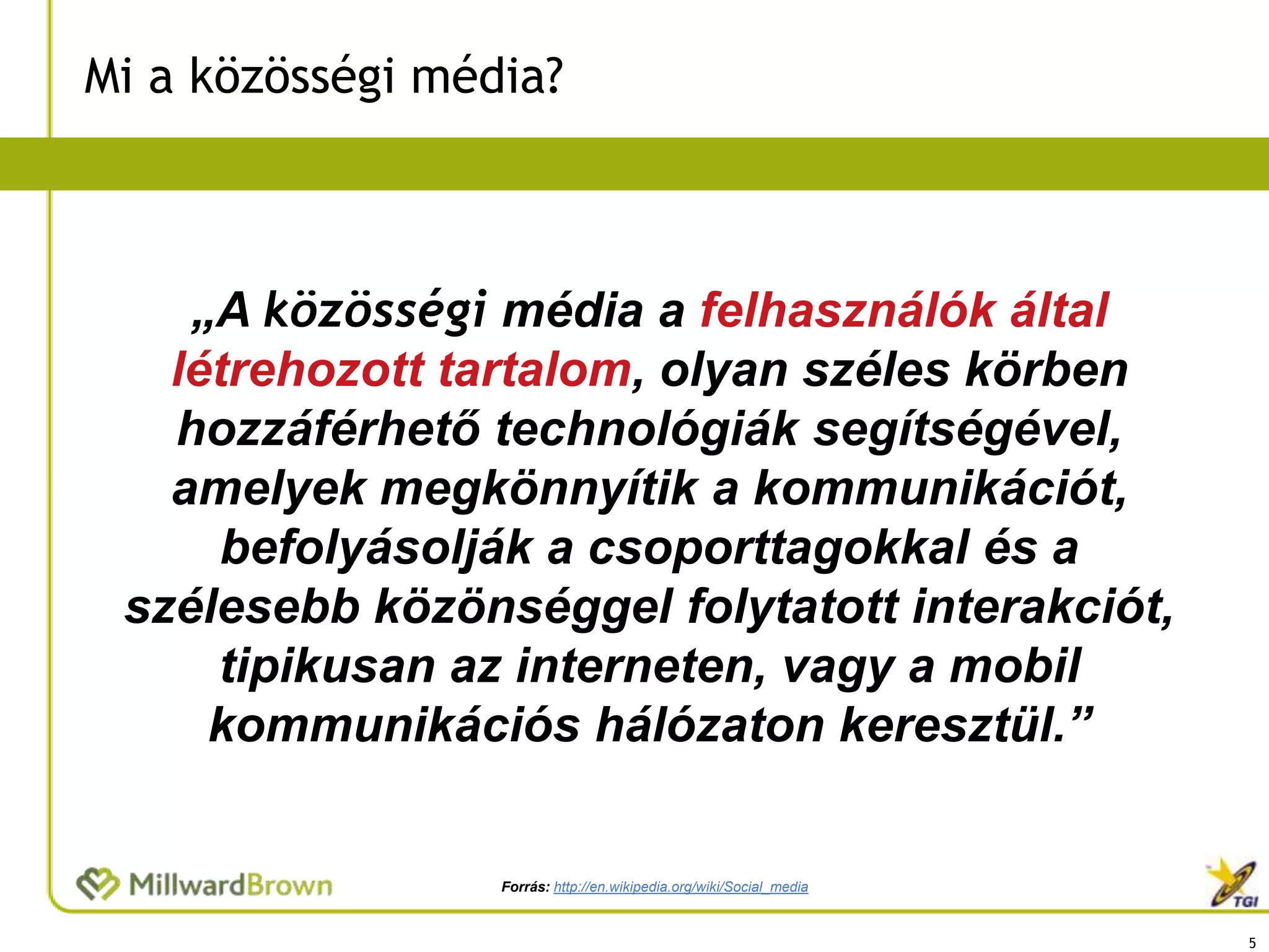 Mi a közösségi média?



    „A közösségi média a felhasználók által
   létrehozott tartalom, olyan széles körben
   hozzáférhető technológiák segítségével,
   amelyek megkönnyítik a kommunikációt,
     befolyásolják a csoporttagokkal és a
 szélesebb közönséggel folytatott interakciót,
     tipikusan az interneten, vagy a mobil
     kommunikációs hálózaton keresztül.”


                  Forrás: http://en.wikipedia.org/wiki/Social_media


                                                                      5
 