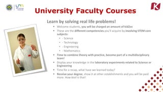 University Faculty Courses
Learn by solving real life problems!
 Welcome students, you will be charged an amount of kidZos
 These are the different competencies you’ll acquire by involving STEM core
subjects:
• - Science
• - Technology
• - Engineering
• - Mathematics
 Time to combine theory with practice, become part of a multidisciplinary
team!
 Display your knowledge in the laboratory experiments related to Science or
Engineering
 Time for a recap, what have we learned today?
 Receive your degree, show it at other establishments and you will be paid
more. How kool is that!
 