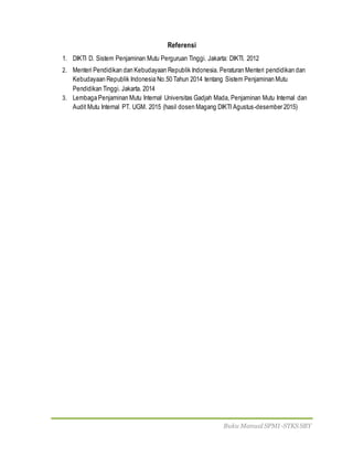 Buku Manual SPMI-STKS SBY
Referensi
1. DIKTI D. Sistem Penjaminan Mutu Perguruan Tinggi. Jakarta: DIKTI. 2012
2. Menteri Pendidikan dan Kebudayaan Republik Indonesia. Peraturan Menteri pendidikan dan
Kebudayaan Republik Indonesia No.50 Tahun 2014 tentang Sistem Penjaminan Mutu
Pendidikan Tinggi. Jakarta. 2014
3. Lembaga Penjaminan Mutu Internal Universitas Gadjah Mada, Penjaminan Mutu Internal dan
Audit Mutu Internal PT. UGM. 2015 (hasil dosen Magang DIKTI Agustus-desember 2015)
 