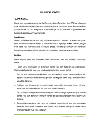 Buku Manual SPMI-STKS SBY
VISI, MISI DAN STRATEGI
TUJUAN MANUAL
Manual Mutu merupakan suatu bagian dari Pedoman Sistem Penjaminan Mutu (SPM) yang bertujuan
untuk memberikan arah serta landasan pengembangan dan penerapan Sistem Penjaminan Mutu
(SPM) di seluruh unit kerja di lingkungan STIKes Surabaya, sebagai instrument penjaminan mutu dan
bukti otentik pelaksanaan Penjaminan mutu.
Luas Lingkup
Sasaran pemanfaatan Manual Mutu yang merupakan bagian dari Pedoman SPM adalah peningkatan
mutu, efisiensi dan efektivitas kinerja di seluruh unit kerja di lingkungan STIKes Surabaya, dengan
focus utama pada penyelenggaraan keseluruhan proses pendidikan (penerimaan calon mahasiswa
hingga proses wisuda dan alumni), penelitian dan pengabdian masyarakat serta kemitraan.
Kegiatan
Rincian kegiatan yang harus dikerjakan dalam implementasi SPMI oleh pemangku kepentingan
internal
Dalam upaya pelaksanaan dan pemenuhan standar yang telah ditetapkan, tiap unit kerja yang
telah menetapkan standar mutu perlu melaksanakan mekanisme sebagai berikut.
1. Tiap unit kerja perlu menyusun kebijakan yang terstruktur agar mampu menjalankan fungsi dan
tugasnya untuk melaksanakan berbagai program dan kegiatan dalam rangka mencapai standar
yang telah ditetapkan.
2. Kebijakan yang disusun untuk keperluan tersebut harus sejalan dan sesuai dengan kebijakan
terkait yang telah ditetapkan oleh unit kerja pada jenjang di atasnya.
3. Tiap pemimpin unit kerja berkomitmen dan secara konsisten mengacu pada pencapain standar-
standar yang telah ditetapkan dalam perencanaan dan pelaksanaan program dan kegiatan di unit
kerjanya.
4. Dalam pelaksanaan tugas dan fungsi tiap unit kerja, pemimpin unit kerja perlu memastikan
efektivitas pelaksanaan pemantauan dan evaluasi untuk menjamin pencapaian standar-standar
kinerja dan standar mutu yang ditetapkan.
 