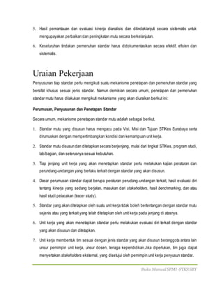 Buku Manual SPMI-STKS SBY
5. Hasil pemantauan dan evaluasi kinerja dianalisis dan ditindaklanjuti secara sistematis untuk
mengupayakan perbaikan dan peningkatan mutu secara berkelanjutan.
6. Keseluruhan tindakan pemenuhan standar harus didokumentasikan secara efektif, efisien dan
sistematis.
Uraian Pekerjaan
Penyusunan tiap standar perlu mengikuti suatu mekanisme penetapan dan pemenuhan standar yang
bersifat khusus sesuai jenis standar. Namun demikian secara umum, penetapan dan pemenuhan
standar mutu harus dilakukan mengikuti mekanisme yang akan diuraikan berikut ini:
Perumusan, Penyusunan dan Penetapan Standar
Secara umum, mekanisme penetapan standar mutu adalah sebagai berikut.
1. Standar mutu yang disusun harus mengacu pada Visi, Misi dan Tujuan STIKes Surabaya serta
dirumuskan dengan mempertimbangkan kondisi dan kemampuan unit kerja.
2. Standar mutu disusun dan ditetapkan secara berjenjang, mulai dari tingkat STIKes, program studi,
lab/bagian, dan seterusnya sesuai kebutuhan.
3. Tiap jenjang unit kerja yang akan menetapkan standar perlu melakukan kajian peraturan dan
perundang-undangan yang berlaku terkait dengan standar yang akan disusun.
4. Dasar perumusan standar dapat berupa peraturan perudang-undangan terkait, hasil evaluasi diri
tentang kinerja yang sedang berjalan, masukan dari stakeholders, hasil benchmarking, dan atau
hasil studi pelacakan (tracer study).
5. Standar yang akan ditetapkan oleh suatu unit kerja tidak boleh bertentangan dengan standar mutu
sejenis atau yang terkait yang telah ditetapkan oleh unit kerja pada jenjang di atasnya.
6. Unit kerja yang akan menetapkan standar perlu melakukan evaluasi diri terkait dengan standar
yang akan disusun dan ditetapkan.
7. Unit kerja membentuk tim sesuai dengan jenis standar yang akan disusun beranggota antara lain
unsur pemimpin unit kerja, unsur dosen, tenaga kependidikan.Jika diperlukan, tim juga dapat
menyertakan stakeholders eksternal, yang disetujui oleh pemimpin unit kerja penyusun standar.
 