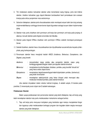 Buku Manual SPMI-STKS SBY
8. Tim melakukan analisis kebutuhan standar untuk menentukan ruang lingkup, jenis dan kriteria
standar. Analisis kebutuhan juga dapat dilakukan berdasarkan hasil pemantauan dan evaluasi
kinerja pada siklus penjaminan mutu sebelumnya.
9. Sebelum ditetapkan, standar perlu disosialisasikan untuk mendapat umpan balik dan diuji peluang
implementabilitasnya sehingga benar-benar dapat digunakan sebagai acuan dalam implementasi
SPM.
10. Standar mutu perlu disahkan oleh pemimpin unit kerja dan pemimpin unit kerja pada jenjang di
atasnya, kecuali standar pada tingkat universitas dan fakultas.
11. Standar pada tingkat STIKes disahkan oleh pemimpin STIKes setelah mendapat persetujuan
Senat.
12. Setelah disahkan, standar harus disosialisasikan dan dipublikasikan secara terbuka kepada pihak-
pihak yang berkepentingan.
13. Perumusan standar harus mengikuti kaidah ABCD (Audience, Behaviour, Competence, dan
Degree) yang berarti:
Audience : menyebutkan siapa pelaku atau pengelola standar, siapa yang
bertanggungjawab/ditugasi dalam pencapaian standar tersebut
Behaviour : menjelaskan kondisi/keadaan, tindakan, perilaku yang bersifat “should be”
yang harus selalu dapat diukur
Competence : menjelaskan target/sasaran/tugas/materi/objekdalam perilaku (behaviour)
yang telah dirumuskan
Degree : menetapkan waktu/periode yang harus dicapai untuk mencapai atau
melakukan tindakan/perilaku pada standar tersebut
Jika standar dinyatakan dalam struktur kalimat lengkap, A adalah subjek, B berada pada
predikat, C menempati posisi objek dan D adalah keterangan.
Pelaksanaan Standar
Dalam upaya pelaksanaan dan pemenuhan standar yang telah ditetapkan, tiap unit kerja yang
telah menetapkan standar mutu perlu melaksanakan mekanisme sebagai berikut.
1. Tiap unit kerja perlu menyusun kebijakan yang terstruktur agar mampu menjalankan fungsi
dan tugasnya untuk melaksanakan berbagai program dan kegiatan dalam rangka mencapai
standar yang telah ditetapkan.
 