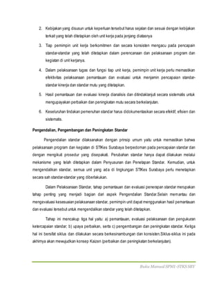 Buku Manual SPMI-STKS SBY
2. Kebijakan yang disusun untuk keperluan tersebut harus sejalan dan sesuai dengan kebijakan
terkait yang telah ditetapkan oleh unit kerja pada jenjang diatasnya
3. Tiap pemimpin unit kerja berkomitmen dan secara konsisten mengacu pada pencapain
standar-standar yang telah ditetapkan dalam perencanaan dan pelaksanaan program dan
kegiatan di unit kerjanya.
4. Dalam pelaksanaan tugas dan fungsi tiap unit kerja, pemimpin unit kerja perlu memastikan
efektivitas pelaksanaan pemantauan dan evaluasi untuk menjamin pencapaian standar-
standar kinerja dan standar mutu yang ditetapkan.
5. Hasil pemantauan dan evaluasi kinerja dianalisis dan ditindaklanjuti secara sistematis untuk
mengupayakan perbaikan dan peningkatan mutu secara berkelanjutan.
6. Keseluruhan tindakan pemenuhan standar harus didokumentasikan secara efektif, efisien dan
sistematis.
Pengendalian, Pengembangan dan Peningkatan Standar
Pengendalian standar dilaksanakan dengan prinsip umum yaitu untuk memastikan bahwa
pelaksanaan program dan kegiatan di STIKes Surabaya berpedoman pada pencapaian standar dan
dengan mengikuti prosedur yang disepakati. Perubahan standar hanya dapat dilakukan melalui
mekanisme yang telah ditetapkan dalam Penyusunan dan Penetapan Standar. Kemudian, untuk
mengendalikan standar, semua unit yang ada di lingkungan STIKes Surabaya perlu menetapkan
secara sah standar-standar yang diberlakukan.
Dalam Pelaksanaan Standar, tahap pemantauan dan evaluasi penerapan standar merupakan
tahap penting yang menjadi bagian dari aspek Pengendalian Standar.Selain memantau dan
mengevaluasi kesesuaian pelaksanaan standar, pemimpin unit dapat menggunakan hasil pemantauan
dan evaluasi tersebut untuk mengendalikan standar yang telah ditetapkan.
Tahap ini mencakup tiga hal yaitu: a) pemantauan, evaluasi pelaksanaan dan pengukuran
ketercapaian standar; b) upaya perbaikan, serta c) pengembangan dan peningkatan standar. Ketiga
hal ini bersifat siklus dan dilakukan secara berkesinambungan dan konsisten.Siklus-siklus ini pada
akhirnya akan mewujudkan konsep Kaizen (perbaikan dan peningkatan berkelanjutan).
 