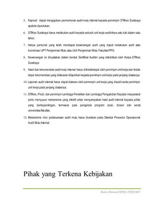 Buku Manual SPMI-STKS SBY
5. Kaprodi dapat mengajukan permohonan audit mutu internal kepada pemimpin STIKes Surabaya
apabila diperlukan.
6. STIKes Surabaya harus melakukan audit kepada seluruh unit kerja sedikitnya satu kali dalam satu
tahun.
7. Hanya personal yang telah mendapat kewenangan audit yang dapat melakukan audit atas
koordinasi UPT Penjaminan Mutu atau Unit Penjaminan Mutu Fakultas/PPS.
8. Kewenangan ini dinyatakan dalam bentuk Sertifikat Auditor yang diterbitkan oleh Ketua STIKes
Surabaya
9. Hasil dan rekomendasi auditmutu internal harus ditindaklanjuti oleh pemimpin unitkerja dan tindak
lanjut rekomendasi yang dilakukan dilaporkan kepada pemimpin unitkerja pada jenjang diatasnya.
10. Laporan audit internal harus dapat diakses oleh pemimpin unit kerja yang diaudit serta pemimpin
unit kerja pada jenjang diatasnya.
11. STIKes, Prodi, dan pemimpin Lembaga Penelitian dan Lembaga Pengabdian Kepada masyarakat
perlu menyusun mekanisme yang efektif untuk menyampaikan hasil audit internal kepada pihak
yang berkepentingan, termasuk para pengelola program studi, dosen dan senat
universitas/fakultas.
12. Mekanisme rinci pelaksanaan audit mutu harus diuraikan pada Standar Prosedur Operasional
Audit Mutu Internal.
Pihak yang Terkena Kebijakan
 