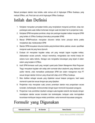 Buku Manual SPMI-STKS SBY
Manual penetapan standar mutu berlaku untuk semua unit di lingkungan STIKes Surabaya, yang
meliputi STIKes, unit, Prodi dan sub unit di lingkungan STIKes Surabaya.
Istilah dan Definisi
1. Kebijakan merupakan pernyataan tertulis yang menjelaskan mengenai pemikiran, sikap dan
pandangan pada suatu institusi berkenaan dengan suatu hal (dalam hal ini penjaminan mutu)
2. Kebijakan SPMImerupakan pemikiran, sikap dan pandngan kegiatan institusi mengenai SPMI
yang berlaku di STIKes Surabaya (mencakup persyaratan SPMI)
3. Manual SPMI/Prosedure merupakan dokumen tertulis berisi petunjuk teknis praktis
menjalankan atau melaksanakan SPMI
4. Standar SPMImerupakan dokumen tertulis yang berisikan kriteria, patokan, ukuran, spesifikasi
mengenai suatu hal yang harus dipenuhi.
5. Evaluasi diri merupakan kegiatan setiap unit yang menjadi bagian kegiatan institusi,
dilaksanakan secara periodik, meliputi memeriksa, menganalisis dan menilai kinerja diri
selama kurun waktu tertentu. Sebagai cara mengetahui kekurangan yang terjadi di dalam
sistem yang berjalan di STIKes.
6. Audit SPMI termasuk audit yang menjadi syarat pada Sistem Managemen Mutu Perguruan
Tinggi merupakan kegiatan rutin setiap akhir semester tahun akademik yang dilakukan oleh
auditor internal, untuk memastikan pelaksanaan SPMI dan sistem managemen mutu PT
sesuai dengan standar minimum yang dibuat oleh etiap unit di STIKes Surabaya.
7. Mutu diartikan sebagai sesuatu yang dijalankan sesuai harapan pengguna, hasil luaran
memenuhi syarat dan sesuai dengan apa yang dijanjikan.
8. Penjaminan mutu merupakan suatu proses penentuan standar mutu pengelolaan secara
konsisten, berkelanjutan, terdokumentasi dengan tujuan memenuhi kepuasaan pengguna.
9. Penjaminan mutu pendidikan dipahami sebagai suatu kegiatan sistemik dan terpadu dengan
menetapkan standar secara konsisten dan berkelanjutan, bertujuan untuk meningkatkan
kecerdasan kehidupan bangsa melalui pendidikan, serta memenuhi kepuasaan pengguna.
Formulir yang Digunakan
Kelompok Standar No Standar Nama Standar
 