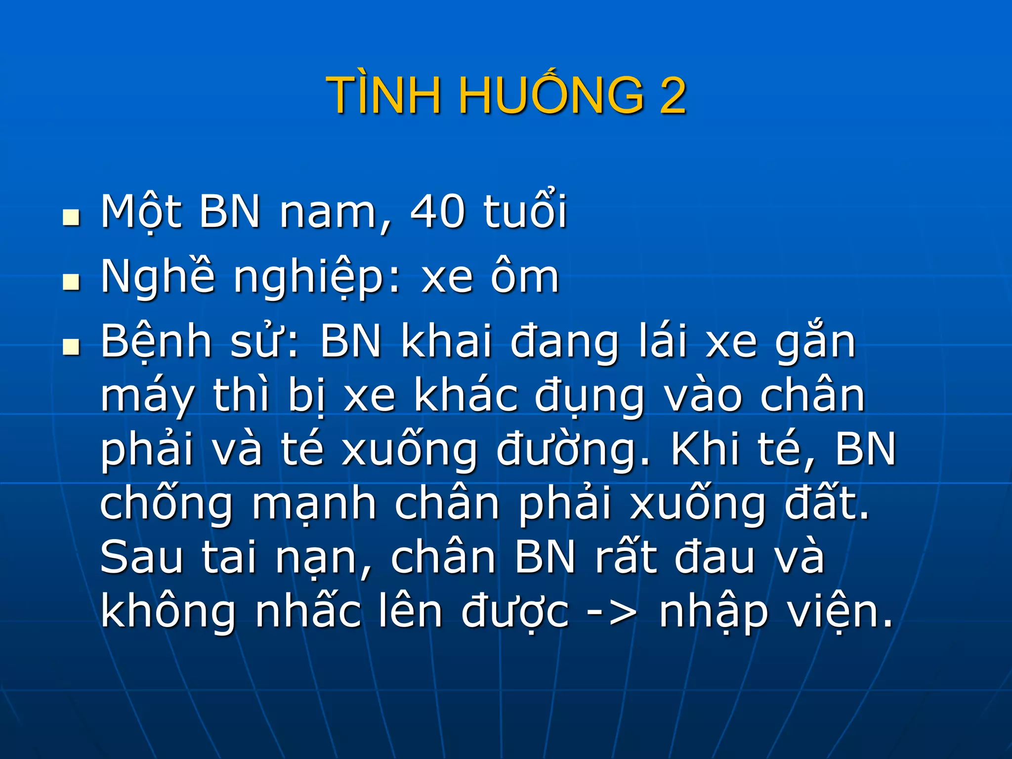 TÌNH HUỐNG 2
 Một BN nam, 40 tuổi
 Nghề nghiệp: xe ôm
 Bệnh sử: BN khai đang lái xe gắn
máy thì bị xe khác đụng vào chân
phải và té xuống đường. Khi té, BN
chống mạnh chân phải xuống đất.
Sau tai nạn, chân BN rất đau và
không nhấc lên được -> nhập viện.
 