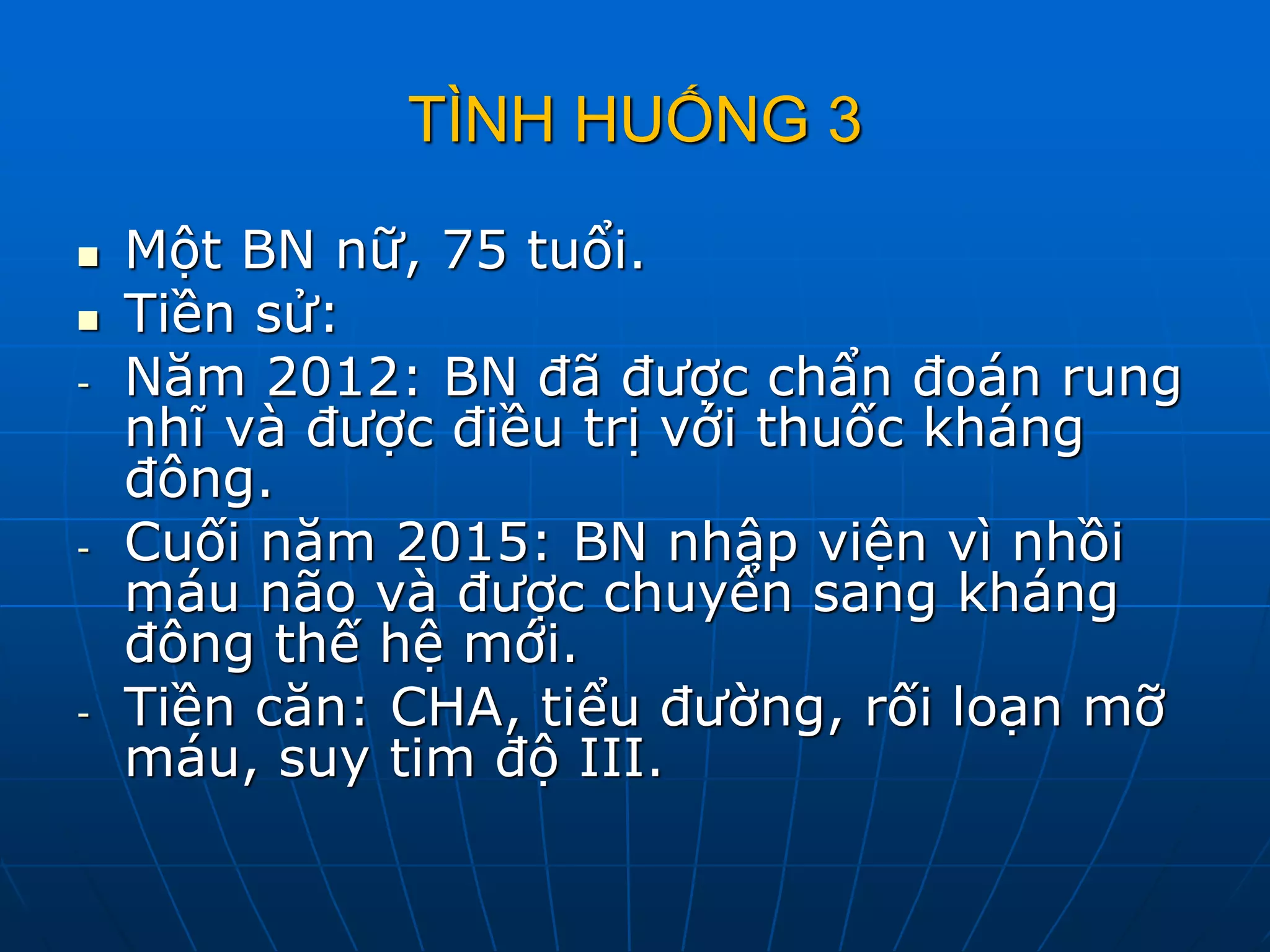 TÌNH HUỐNG 3
 Một BN nữ, 75 tuổi.
 Tiền sử:
- Năm 2012: BN đã được chẩn đoán rung
nhĩ và được điều trị với thuốc kháng
đông.
- Cuối năm 2015: BN nhập viện vì nhồi
máu não và được chuyển sang kháng
đông thế hệ mới.
- Tiền căn: CHA, tiểu đường, rối loạn mỡ
máu, suy tim độ III.
 