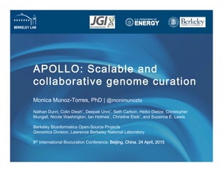 APOLLO: Scalable and
collaborative genome curation
Monica Munoz-Torres, PhD | @monimunozto 
 
Nathan Dunn, Colin Diesh*, Deepak Unni*, Seth Carbon, Heiko Dietze, Christopher
Mungall, Nicole Washington, Ian Holmes*, Christine Elsik*, and Suzanna E. Lewis 
 
Berkeley Bioinformatics Open-Source Projects 
Genomics Division, Lawrence Berkeley National Laboratory 
 
8th International Biocuration Conference. Beijing, China. 24 April, 2015
 