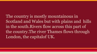 The country is mostly mountainous in
Scotland and Wales but with plains and hills
in the south.Rivers flow across this part of
the country.The river Thames flows through
London, the capitalof UK.
 