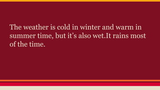 The weather is cold in winter and warm in
summer time, but it’s also wet.It rains most
of the time.
 