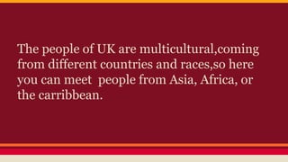 The people of UK are multicultural,coming
from different countries and races,so here
you can meet people from Asia, Africa, or
the carribbean.
 