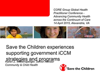Karen Z. Waltensperger, Senior Advisor
Community & Child Health
Save the Children experiences
supporting government iCCM
strategies and programs
CORE Group Global Health
Practitioner Conference -
Advancing Community Health
across the Continuum of Care
14 April 2015, Alexandria, VA
 