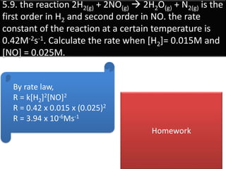 5.9. the reaction 2H2(g) + 2NO(g)  2H2O(g) + N2(g) is the
first order in H2 and second order in NO. the rate
constant of the reaction at a certain temperature is
0.42M-2s-1. Calculate the rate when [H2]= 0.015M and
[NO] = 0.025M.
By rate law,
R = k[H2]2[NO]2
R = 0.42 x 0.015 x (0.025)2
R = 3.94 x 10-6Ms-1
Homework
 