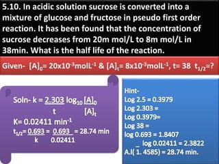 5.10. In acidic solution sucrose is converted into a
mixture of glucose and fructose in pseudo first order
reaction. It has been found that the concentration of
sucrose decreases from 20m mol/L to 8m mol/L in
38min. What is the half life of the reaction.
Given- [A]0= 20x10-3molL-1 & [A]t= 8x10-3molL-1, t= 38 t1/2=?
 