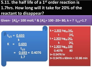 5.11. the half life of a 1st order reaction is
1.7hrs. How long will it take for 20% of the
reactant to disappear?
Given- [A]0= 100 molL-1 & [A]t= 100 -20= 80, k = ? t1/2=1.7
 
