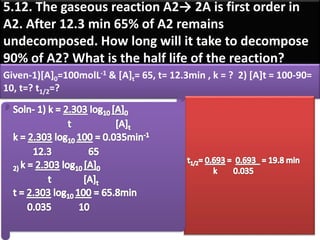 5.12. The gaseous reaction A2→ 2A is first order in
A2. After 12.3 min 65% of A2 remains
undecomposed. How long will it take to decompose
90% of A2? What is the half life of the reaction?
Given-1)[A]0=100molL-1 & [A]t= 65, t= 12.3min , k = ? 2) [A]t = 100-90=
10, t=? t1/2=?
 
