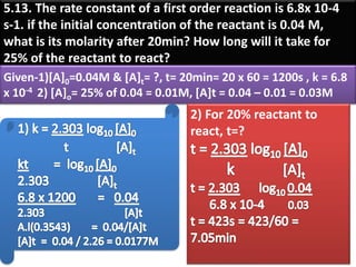 5.13. The rate constant of a first order reaction is 6.8x 10-4
s-1. if the initial concentration of the reactant is 0.04 M,
what is its molarity after 20min? How long will it take for
25% of the reactant to react?
Given-1)[A]0=0.04M & [A]t= ?, t= 20min= 20 x 60 = 1200s , k = 6.8
x 10-4 2) [A]o= 25% of 0.04 = 0.01M, [A]t = 0.04 – 0.01 = 0.03M
2) For 20% reactant to
react, t=?
 