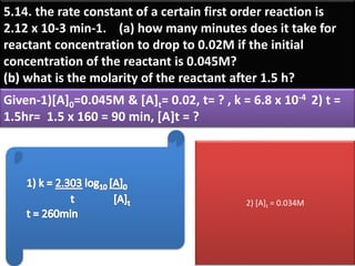 5.14. the rate constant of a certain first order reaction is
2.12 x 10-3 min-1. (a) how many minutes does it take for
reactant concentration to drop to 0.02M if the initial
concentration of the reactant is 0.045M?
(b) what is the molarity of the reactant after 1.5 h?
Given-1)[A]0=0.045M & [A]t= 0.02, t= ? , k = 6.8 x 10-4 2) t =
1.5hr= 1.5 x 160 = 90 min, [A]t = ?
2) [A]t = 0.034M
 