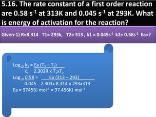 5.16. The rate constant of a first order reaction
are 0.58 s-1 at 313K and 0.045 s-1 at 293K. What
is energy of activation for the reaction?
Given-1) R=8.314 T1= 293k, T2= 313 , k1 = 0.045s-1 k2= 0.58s-1 Ea=?
Log10 k2 = Ea (T2 – T1)___
k1 2.303R x T1xT2
Log10 0.58 = ___Ea (313 – 293)______
0.045 2.303x 8.314 x 293x313
Ea = 97456J mol-1 = 97.456KJ mol-1
 