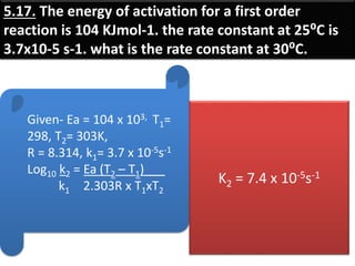 5.17. The energy of activation for a first order
reaction is 104 KJmol-1. the rate constant at 25⁰C is
3.7x10-5 s-1. what is the rate constant at 30⁰C.
Given- Ea = 104 x 103, T1=
298, T2= 303K,
R = 8.314, k1= 3.7 x 10-5s-1
Log10 k2 = Ea (T2 – T1)___
k1 2.303R x T1xT2
K2 = 7.4 x 10-5s-1
 