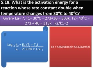 5.18. What is the activation energy for a
reaction whose rate constant double when
temperature changes from 30⁰C to 40⁰C?
Given- Ea= ?, T1= 30⁰C = 273+30 = 303k, T2= 40⁰C =
273 + 40 = 313k, k2/k1=2
Log10 k2 = Ea (T2 – T1)___
k1 2.303R x T1xT2
Ea = 54660J/mol= 54.66KJ/mol
 