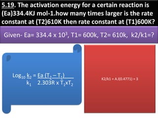 5.19. The activation energy for a certain reaction is
(Ea)334.4KJ mol-1.how many times larger is the rate
constant at (T2)610K then rate constant at (T1)600K?
Given- Ea= 334.4 x 103, T1= 600k, T2= 610k, k2/k1=?
Log10 k2 = Ea (T2 – T1)___
k1 2.303R x T1xT2
K2/k1 = A.l(0.4771) = 3
 