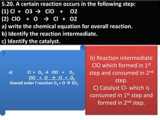 5.20. A certain reaction occurs in the following step:
(1) Cl + O3 → ClO + O2
(2) ClO + O → Cl + O2
a) write the chemical equation for overall reaction.
b) Identify the reaction intermediate.
c) Identify the catalyst.
a) Cl + O3 → ClO + O2
ClO + O → Cl + O2
Overall order f reaction O3 + O  2O2
b) Reaction intermediate
ClO which formed in 1st
step and consumed in 2nd
step.
C) Catalyst Cl- which is
consumed in 1st step and
formed in 2nd step.
 