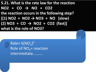 5.21. What is the rate law for the reaction
NO2 + CO → NO + CO2
the reaction occurs in the following step?
[(1) NO2 + NO2 → NO3 + NO (slow)
(2) NO3 + CO → NO2 + CO2 (fast)]
what is the role of NO3?
Rate= k[NO2]2
Role of NO3= reaction
intermediate……….
 