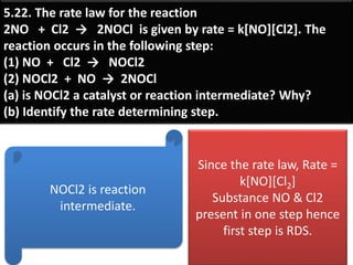 5.22. The rate law for the reaction
2NO + Cl2 → 2NOCl is given by rate = k[NO][Cl2]. The
reaction occurs in the following step:
(1) NO + Cl2 → NOCl2
(2) NOCl2 + NO → 2NOCl
(a) is NOCl2 a catalyst or reaction intermediate? Why?
(b) Identify the rate determining step.
NOCl2 is reaction
intermediate.
Since the rate law, Rate =
k[NO][Cl2]
Substance NO & Cl2
present in one step hence
first step is RDS.
 