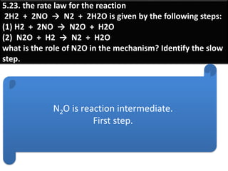 5.23. the rate law for the reaction
2H2 + 2NO → N2 + 2H2O is given by the following steps:
(1) H2 + 2NO → N2O + H2O
(2) N2O + H2 → N2 + H2O
what is the role of N2O in the mechanism? Identify the slow
step.
N2O is reaction intermediate.
First step.
 