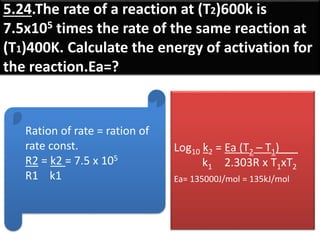 5.24.The rate of a reaction at (T2)600k is
7.5x105 times the rate of the same reaction at
(T1)400K. Calculate the energy of activation for
the reaction.Ea=?
Ration of rate = ration of
rate const.
R2 = k2 = 7.5 x 105
R1 k1
Log10 k2 = Ea (T2 – T1)___
k1 2.303R x T1xT2
Ea= 135000J/mol = 135kJ/mol
 