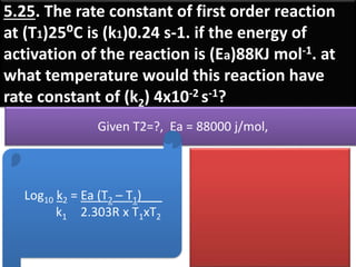 5.25. The rate constant of first order reaction
at (T1)25⁰C is (k1)0.24 s-1. if the energy of
activation of the reaction is (Ea)88KJ mol-1. at
what temperature would this reaction have
rate constant of (k2) 4x10-2 s-1?
Given T2=?, Ea = 88000 j/mol,
Log10 k2 = Ea (T2 – T1)___
k1 2.303R x T1xT2
 