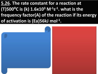 5.26. The rate constant for a reaction at
(T)500⁰C is (k) 1.6x103 M-1s-1. what is the
frequency factor(A) of the reaction if its energy
of activation is (Ea)56kJ mol-1.
 