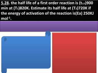 5.28. the half life of a first order reaction is (t1/2)900
min at (T1)820K. Estimate its half life at (T2)720K if
the energy of activation of the reaction is(Ea) 250KJ
mol-1.
 