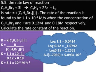 5.5. the rate law of reaction
C2H4Br2 + 3I-  C2H4 + 2Br- + I3
-
is rate = k[C2H4Br2][I]-. The rate of the reaction is
found to be 1.1 x 10-4 M/s when the concentration of
C2H4Br2 and I- are 0.12M and 0.18M respectively.
Calculate the rate constant of the reaction.
R = k[C2H4Br2][I-]
K = ____R____
[C2H4Br2][I-]
K = 1.1 x 10 -4_
0.12 x 0.18
K = 5.1 x 10-3 M-1s-1
Log 1.1 = 0.0414
Log 0.12 = _1.0792
- Log0.18 = 1.2553
- A.l(1.7069) = 5.093x 10-8
 