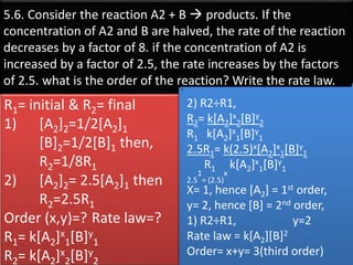 5.6. Consider the reaction A2 + B  products. If the
concentration of A2 and B are halved, the rate of the reaction
decreases by a factor of 8. if the concentration of A2 is
increased by a factor of 2.5, the rate increases by the factors
of 2.5. what is the order of the reaction? Write the rate law.
2) R2÷R1,
R2= k[A2]x
2[B]y
2
R1 k[A2]x
1[B]y
1
2.5R1= k(2.5)x[A2]x
1[B]y
1
R1 k[A2]x
1[B]y
1
2.5
1
= (2.5)
x
X= 1, hence [A2] = 1st order,
y= 2, hence [B] = 2nd order,
1) R2÷R1, y=2
Rate law = k[A2][B]2
Order= x+y= 3(third order)
R1= initial & R2= final
1) [A2]2=1/2[A2]1
[B]2=1/2[B]1 then,
R2=1/8R1
2) [A2]2= 2.5[A2]1 then
R2=2.5R1
Order (x,y)=? Rate law=?
R1= k[A2]x
1[B]y
1
R2= k[A2]x
2[B]y
2
 