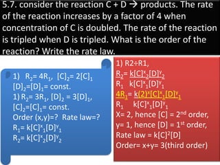 5.7. consider the reaction C + D  products. The rate
of the reaction increases by a factor of 4 when
concentration of C is doubled. The rate of the reaction
is tripled when D is tripled. What is the order of the
reaction? Write the rate law.
1) R2= 4R1, [C]2= 2[C]1
[D]2=[D]1= const.
1) R2= 3R1, [D]2 = 3[D]1,
[C]2=[C]1= const.
Order (x,y)=? Rate law=?
R1= k[C]x
1[D]y
1
R2= k[C]x
2[D]y
2
1) R2÷R1,
R2= k[C]x
2[D]y
2
R1 k[C]x
1[D]y
1
4R1= k(2)x[C]x
1[D]y
1
R1 k[C]x
1[D]y
1
X= 2, hence [C] = 2nd order,
y= 1, hence [D] = 1st order,
Rate law = k[C]2[D]
Order= x+y= 3(third order)
 